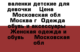 валенки детские для девочки  › Цена ­ 700 - Московская обл., Москва г. Одежда, обувь и аксессуары » Женская одежда и обувь   . Московская обл.